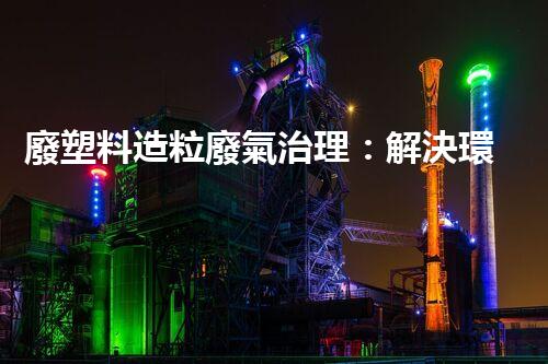 廢塑料造粒廢氣治理：解決環(huán)境之困，拯救地球前途？